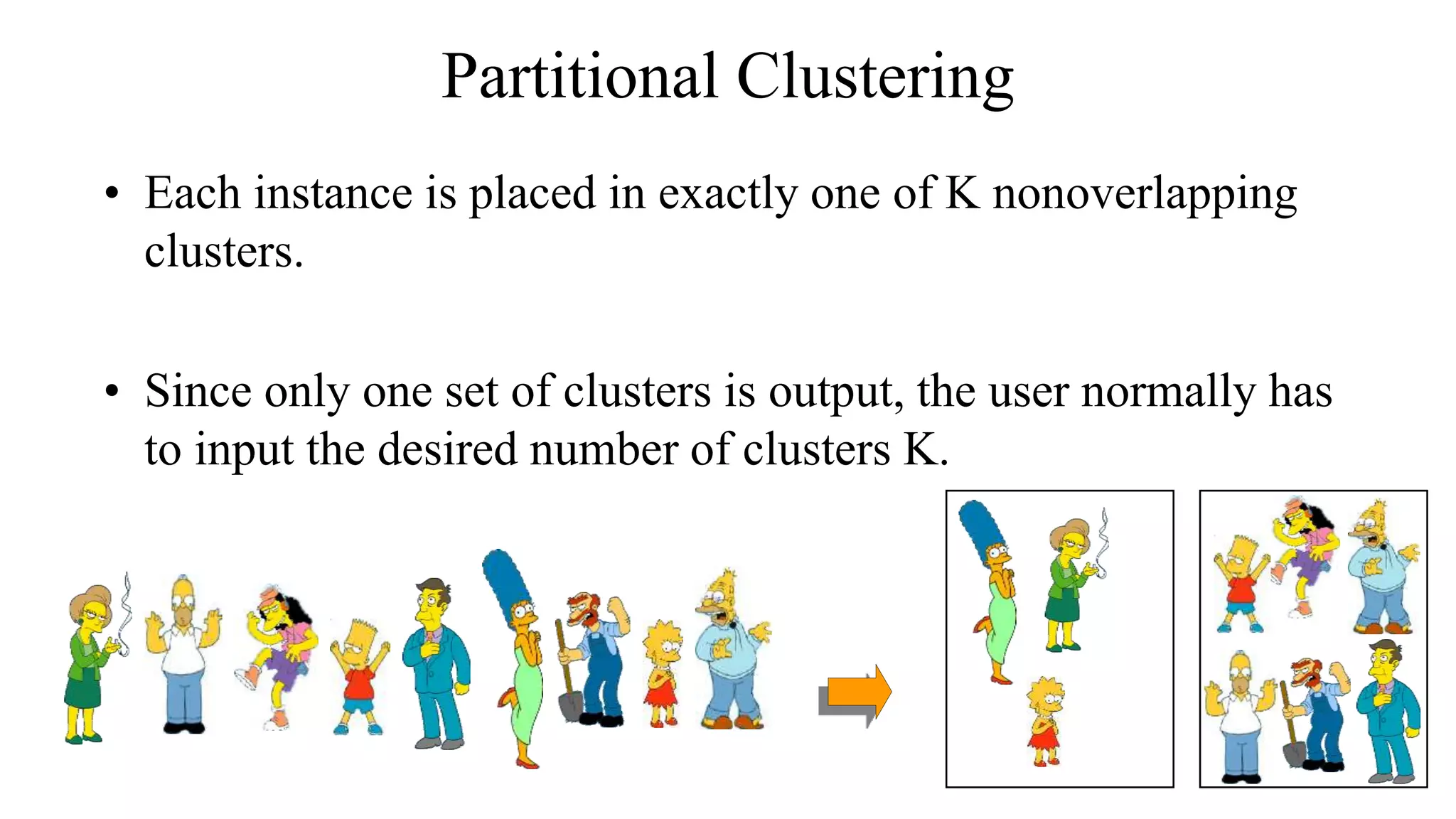 Partitional Clustering
• Each instance is placed in exactly one of K nonoverlapping
clusters.
• Since only one set of clusters is output, the user normally has
to input the desired number of clusters K.
 