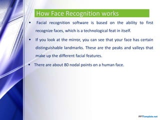How Face Recognition works
 Facial recognition software is based on the ability to first
recognize faces, which is a technological feat in itself.
 If you look at the mirror, you can see that your face has certain
distinguishable landmarks. These are the peaks and valleys that
make up the different facial features.
 There are about 80 nodal points on a human face.
 