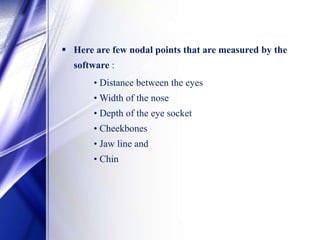  Here are few nodal points that are measured by the
software :
• Distance between the eyes
• Width of the nose
• Depth of the eye socket
• Cheekbones
• Jaw line and
• Chin
 
