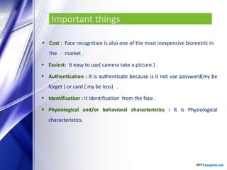 Important things
 Cost : Face recognition is also one of the most inexpensive biometric in
the market .
 Easiest: It easy to use( camera take a picture ) .
 Authentication : It is authenticate because is it not use password(my be
forget ) or card ( my be loss) .
 Identification : It Identification from the face .
 Physiological and/or behavioral characteristics : It is Physiological
characteristics.
 