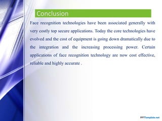 Conclusion
Face recognition technologies have been associated generally with
very costly top secure applications. Today the core technologies have
evolved and the cost of equipment is going down dramatically due to
the integration and the increasing processing power. Certain
applications of face recognition technology are now cost effective,
reliable and highly accurate .
 