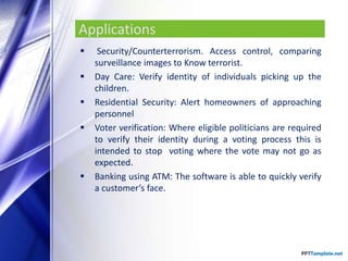 Applications
 Security/Counterterrorism. Access control, comparing
surveillance images to Know terrorist.
 Day Care: Verify identity of individuals picking up the
children.
 Residential Security: Alert homeowners of approaching
personnel
 Voter verification: Where eligible politicians are required
to verify their identity during a voting process this is
intended to stop voting where the vote may not go as
expected.
 Banking using ATM: The software is able to quickly verify
a customer’s face.
 