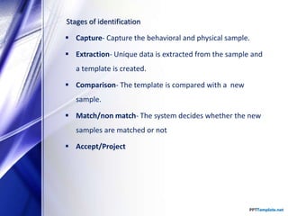 Stages of identification
 Capture- Capture the behavioral and physical sample.
 Extraction- Unique data is extracted from the sample and
a template is created.
 Comparison- The template is compared with a new
sample.
 Match/non match- The system decides whether the new
samples are matched or not
 Accept/Project
 