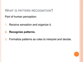 WHAT IS PATTERN RECOGNITION?
Part of human perception:

1. Receive sensation and organize it.

2. Recognize patterns.

3. Formalize patterns as rules to interpret and decide.
 
