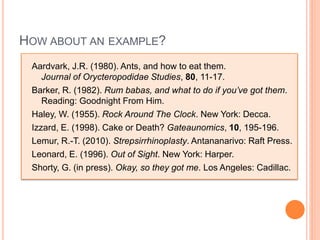 HOW ABOUT AN EXAMPLE?
 Aardvark, J.R. (1980). Ants, and how to eat them.
    Journal of Orycteropodidae Studies, 80, 11-17.
 Barker, R. (1982). Rum babas, and what to do if you’ve got them.
    Reading: Goodnight From Him.
 Haley, W. (1955). Rock Around The Clock. New York: Decca.
 Izzard, E. (1998). Cake or Death? Gateaunomics, 10, 195-196.
 Lemur, R.-T. (2010). Strepsirrhinoplasty. Antananarivo: Raft Press.
 Leonard, E. (1996). Out of Sight. New York: Harper.
 Shorty, G. (in press). Okay, so they got me. Los Angeles: Cadillac.
 