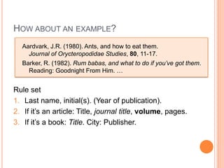 HOW ABOUT AN EXAMPLE?
  Aardvark, J.R. (1980). Ants, and how to eat them.
    Journal of Orycteropodidae Studies, 80, 11-17.
  Barker, R. (1982). Rum babas, and what to do if you’ve got them.
    Reading: Goodnight From Him. …


Rule set
1. Last name, initial(s). (Year of publication).
2. If it’s an article: Title, journal title, volume, pages.
3. If it’s a book: Title. City: Publisher.
 