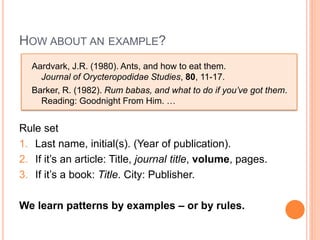 HOW ABOUT AN EXAMPLE?
  Aardvark, J.R. (1980). Ants, and how to eat them.
    Journal of Orycteropodidae Studies, 80, 11-17.
  Barker, R. (1982). Rum babas, and what to do if you’ve got them.
    Reading: Goodnight From Him. …


Rule set
1. Last name, initial(s). (Year of publication).
2. If it’s an article: Title, journal title, volume, pages.
3. If it’s a book: Title. City: Publisher.

We learn patterns by examples – or by rules.
 