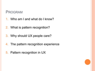 PROGRAM
1. Who am I and what do I know?

2. What is pattern recognition?

3. Why should UX people care?

4. The pattern recognition experience

5. Pattern recognition in UX
 