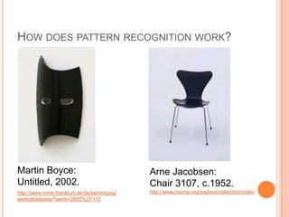 HOW DOES PATTERN RECOGNITION WORK?




Martin Boyce:                              Arne Jacobsen:
Untitled, 2002.                            Chair 3107, c.1952.
http://www.mmk-frankfurt.de/de/sammlung/   http://www.moma.org/explore/collection/index
werkdetailseite/?werk=2002%2F112
 
