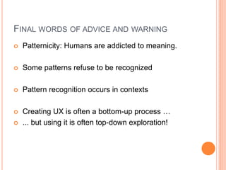 FINAL WORDS OF ADVICE AND WARNING
   Patternicity: Humans are addicted to meaning.

   Some patterns refuse to be recognized

   Pattern recognition occurs in contexts

   Creating UX is often a bottom-up process …
   ... but using it is often top-down exploration!
 