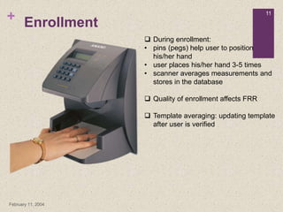 +
February 11, 2004
11
Enrollment
 During enrollment:
• pins (pegs) help user to position
his/her hand
• user places his/her hand 3-5 times
• scanner averages measurements and
stores in the database
 Quality of enrollment affects FRR
 Template averaging: updating template
after user is verified
 