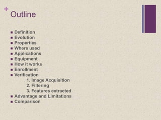 +
Outline
 Definition
 Evolution
 Properties
 Where used
 Applications
 Equipment
 How it works
 Enrollment
 Verification
1. Image Acquisition
2. Filtering
3. Features extracted
 Advantage and Limitations
 Comparison
 