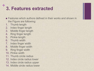 +
3. Features extracted
 Features which authors defined in their works and shown in
the Figure are following:
1. Thumb length
2. Index finger length
3. Middle finger length
4. Ring finger length
5. Pinkie length
6. Thumb width
7. Index finger width
8. Middle finger width
9. Ring finger width
10. Pinkie width
11. Thumb circle radius
12. Index circle radius lower
13. Index circle radius upper
14. Middle circle radius lower
 