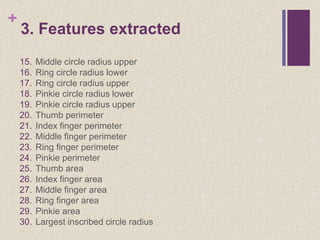+
3. Features extracted
15. Middle circle radius upper
16. Ring circle radius lower
17. Ring circle radius upper
18. Pinkie circle radius lower
19. Pinkie circle radius upper
20. Thumb perimeter
21. Index finger perimeter
22. Middle finger perimeter
23. Ring finger perimeter
24. Pinkie perimeter
25. Thumb area
26. Index finger area
27. Middle finger area
28. Ring finger area
29. Pinkie area
30. Largest inscribed circle radius
 