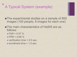 +
A Typical System (example)
The experimental studies on a sample of 800
images (100 people, 8 images for each one)
The main characteristics of HaSIS are as
follows:
 FAR = 0.57 %
 FRR = 0.68 %
 verification time = 0.5 sec.
 enrollment time = 1.5 sec.
 