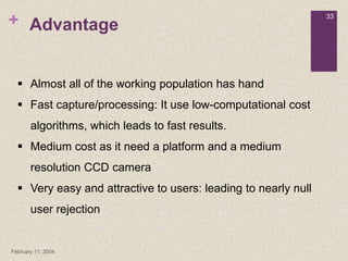 +
February 11, 2004
33
Advantage
 Almost all of the working population has hand
 Fast capture/processing: It use low-computational cost
algorithms, which leads to fast results.
 Medium cost as it need a platform and a medium
resolution CCD camera
 Very easy and attractive to users: leading to nearly null
user rejection
 