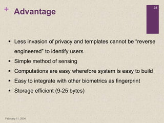 +
February 11, 2004
34
Advantage
 Less invasion of privacy and templates cannot be “reverse
engineered” to identify users
 Simple method of sensing
 Computations are easy wherefore system is easy to build
 Easy to integrate with other biometrics as fingerprint
 Storage efficient (9-25 bytes)
 