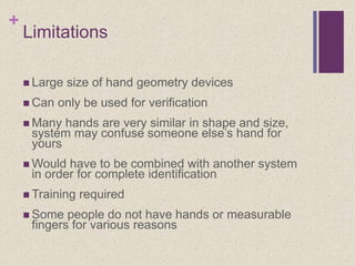 +
Limitations
 Large size of hand geometry devices
 Can only be used for verification
 Many hands are very similar in shape and size,
system may confuse someone else’s hand for
yours
 Would have to be combined with another system
in order for complete identification
 Training required
 Some people do not have hands or measurable
fingers for various reasons
 
