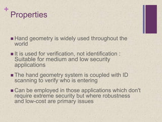 +
Properties
 Hand geometry is widely used throughout the
world
 It is used for verification, not identification :
Suitable for medium and low security
applications
 The hand geometry system is coupled with ID
scanning to verify who is entering
 Can be employed in those applications which don't
require extreme security but where robustness
and low-cost are primary issues
 