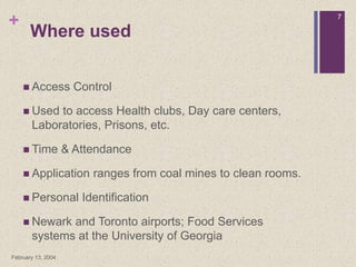 +
February 13, 2004
7
Where used
 Access Control
 Used to access Health clubs, Day care centers,
Laboratories, Prisons, etc.
 Time & Attendance
 Application ranges from coal mines to clean rooms.
 Personal Identification
 Newark and Toronto airports; Food Services
systems at the University of Georgia
 