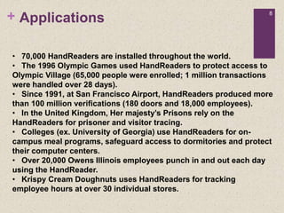 + 8
Applications
• 70,000 HandReaders are installed throughout the world.
• The 1996 Olympic Games used HandReaders to protect access to
Olympic Village (65,000 people were enrolled; 1 million transactions
were handled over 28 days).
• Since 1991, at San Francisco Airport, HandReaders produced more
than 100 million verifications (180 doors and 18,000 employees).
• In the United Kingdom, Her majesty’s Prisons rely on the
HandReaders for prisoner and visitor tracing.
• Colleges (ex. University of Georgia) use HandReaders for on-
campus meal programs, safeguard access to dormitories and protect
their computer centers.
• Over 20,000 Owens Illinois employees punch in and out each day
using the HandReader.
• Krispy Cream Doughnuts uses HandReaders for tracking
employee hours at over 30 individual stores.
 