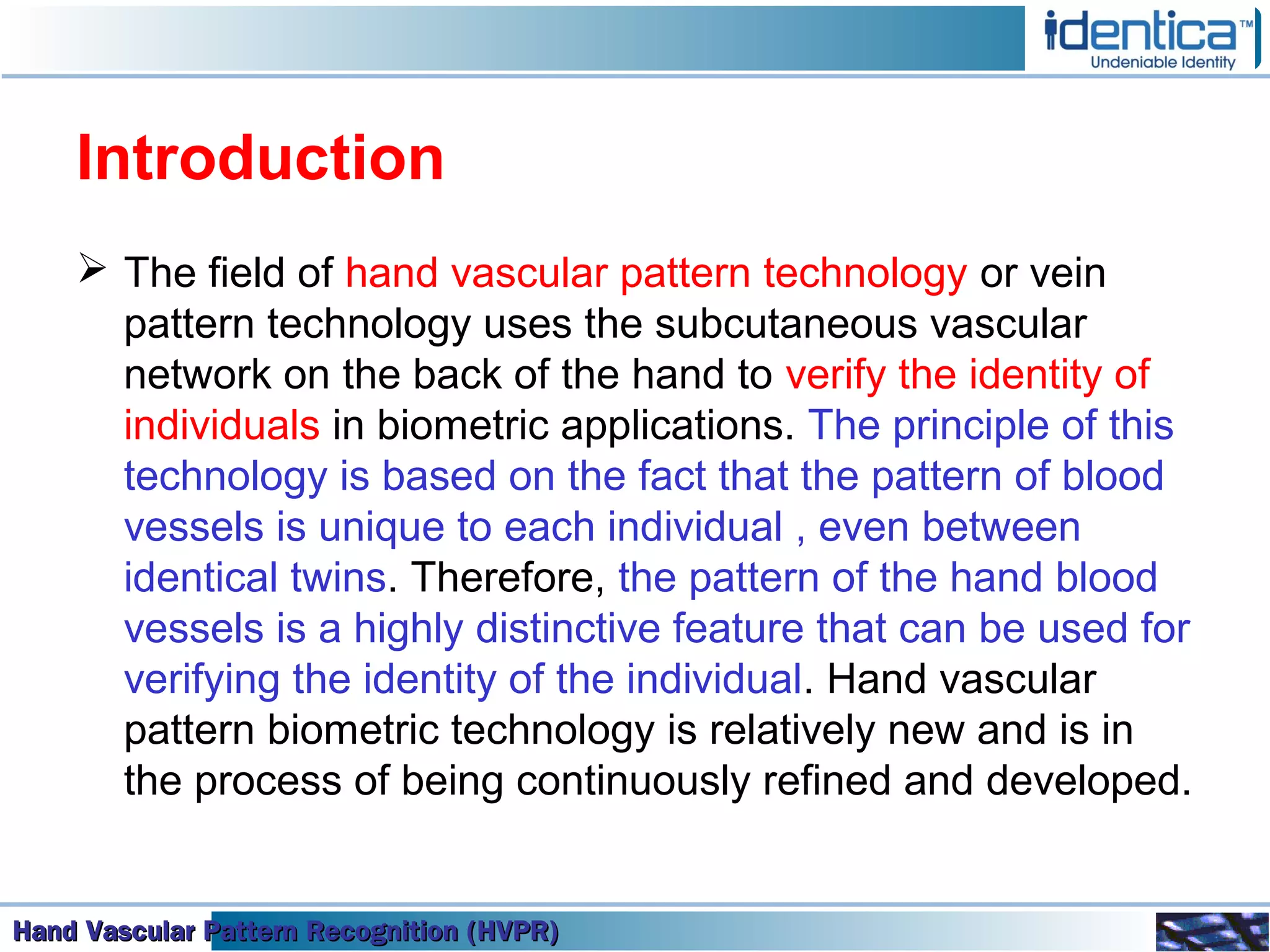 Hand Vascular Pattern Recognition (HVPR)Hand Vascular Pattern Recognition (HVPR)Hand Vascular Pattern Recognition (HVPR)Hand Vascular Pattern Recognition (HVPR)
Introduction
 The field of hand vascular pattern technology or vein
pattern technology uses the subcutaneous vascular
network on the back of the hand to verify the identity of
individuals in biometric applications. The principle of this
technology is based on the fact that the pattern of blood
vessels is unique to each individual , even between
identical twins. Therefore, the pattern of the hand blood
vessels is a highly distinctive feature that can be used for
verifying the identity of the individual. Hand vascular
pattern biometric technology is relatively new and is in
the process of being continuously refined and developed.
 