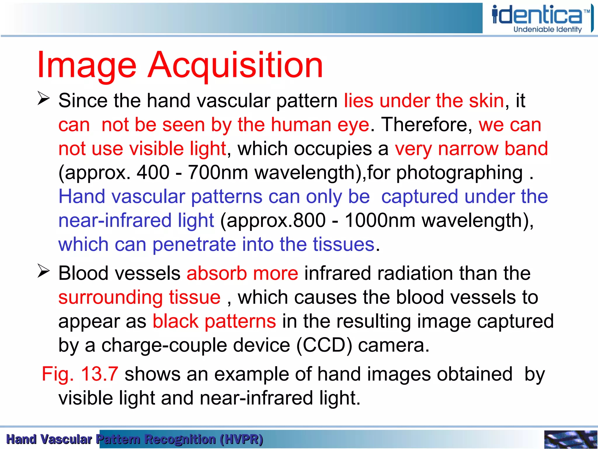 Hand Vascular Pattern Recognition (HVPR)Hand Vascular Pattern Recognition (HVPR)Hand Vascular Pattern Recognition (HVPR)Hand Vascular Pattern Recognition (HVPR)
Image Acquisition
 Since the hand vascular pattern lies under the skin, it
can not be seen by the human eye. Therefore, we can
not use visible light, which occupies a very narrow band
(approx. 400 - 700nm wavelength),for photographing .
Hand vascular patterns can only be captured under the
near-infrared light (approx.800 - 1000nm wavelength),
which can penetrate into the tissues.
 Blood vessels absorb more infrared radiation than the
surrounding tissue , which causes the blood vessels to
appear as black patterns in the resulting image captured
by a charge-couple device (CCD) camera.
Fig. 13.7 shows an example of hand images obtained by
visible light and near-infrared light.
 