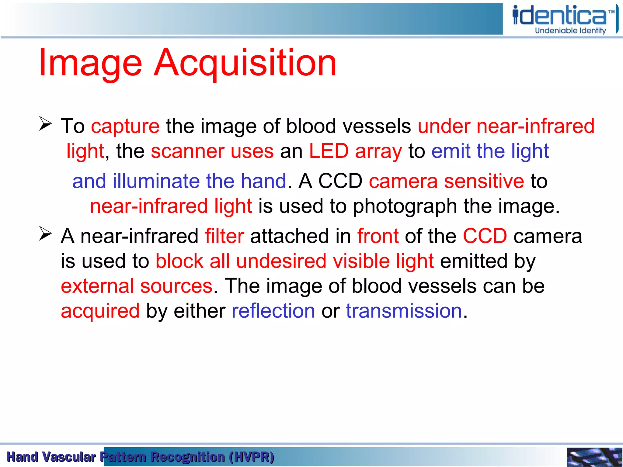 Hand Vascular Pattern Recognition (HVPR)Hand Vascular Pattern Recognition (HVPR)Hand Vascular Pattern Recognition (HVPR)Hand Vascular Pattern Recognition (HVPR)
Image Acquisition
 To capture the image of blood vessels under near-infrared
light, the scanner uses an LED array to emit the light
and illuminate the hand. A CCD camera sensitive to
near-infrared light is used to photograph the image.
 A near-infrared filter attached in front of the CCD camera
is used to block all undesired visible light emitted by
external sources. The image of blood vessels can be
acquired by either reflection or transmission.
 