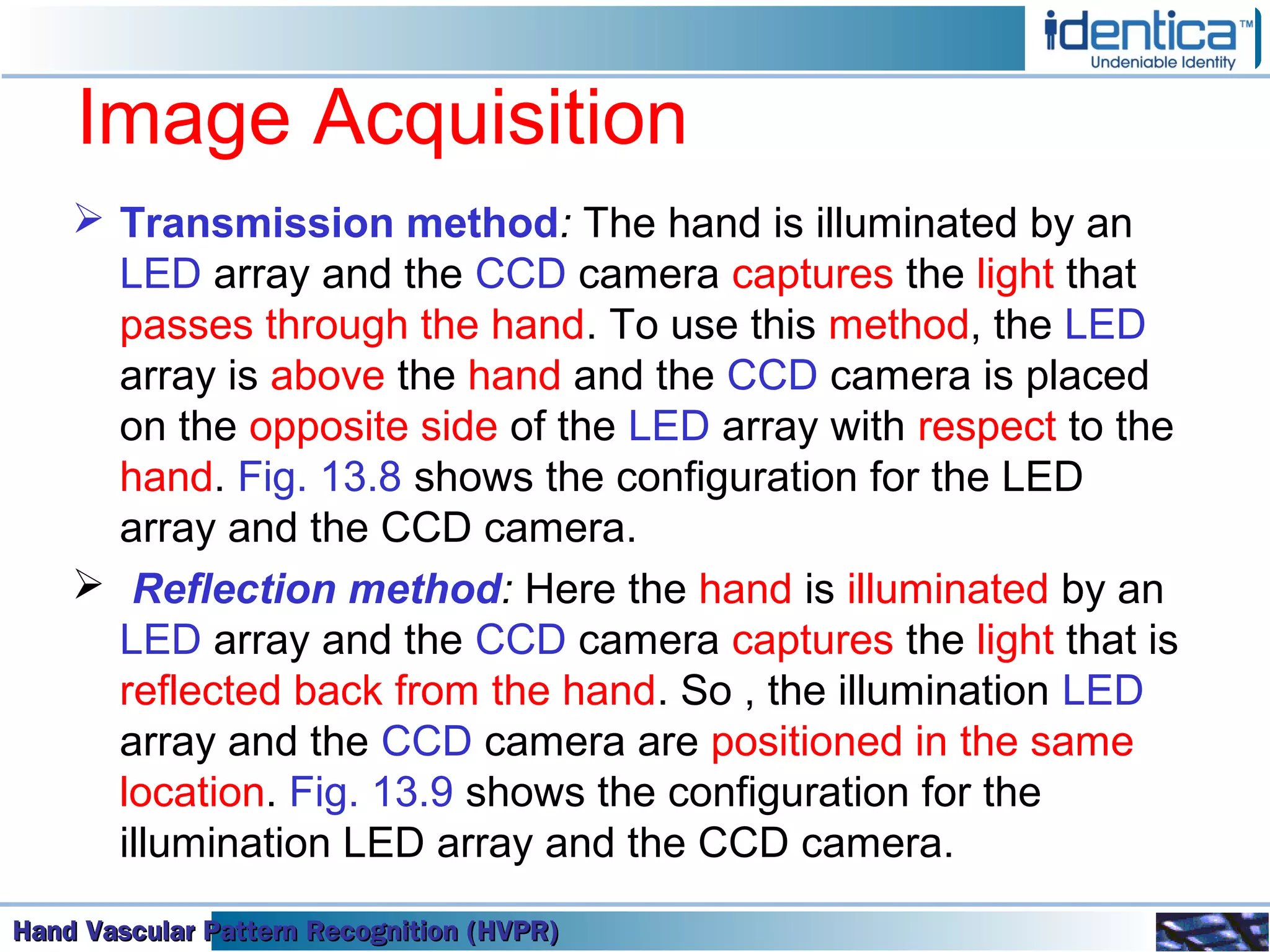 Hand Vascular Pattern Recognition (HVPR)Hand Vascular Pattern Recognition (HVPR)Hand Vascular Pattern Recognition (HVPR)Hand Vascular Pattern Recognition (HVPR)
Image Acquisition
 Transmission method: The hand is illuminated by an
LED array and the CCD camera captures the light that
passes through the hand. To use this method, the LED
array is above the hand and the CCD camera is placed
on the opposite side of the LED array with respect to the
hand. Fig. 13.8 shows the configuration for the LED
array and the CCD camera.
 Reflection method: Here the hand is illuminated by an
LED array and the CCD camera captures the light that is
reflected back from the hand. So , the illumination LED
array and the CCD camera are positioned in the same
location. Fig. 13.9 shows the configuration for the
illumination LED array and the CCD camera.
 