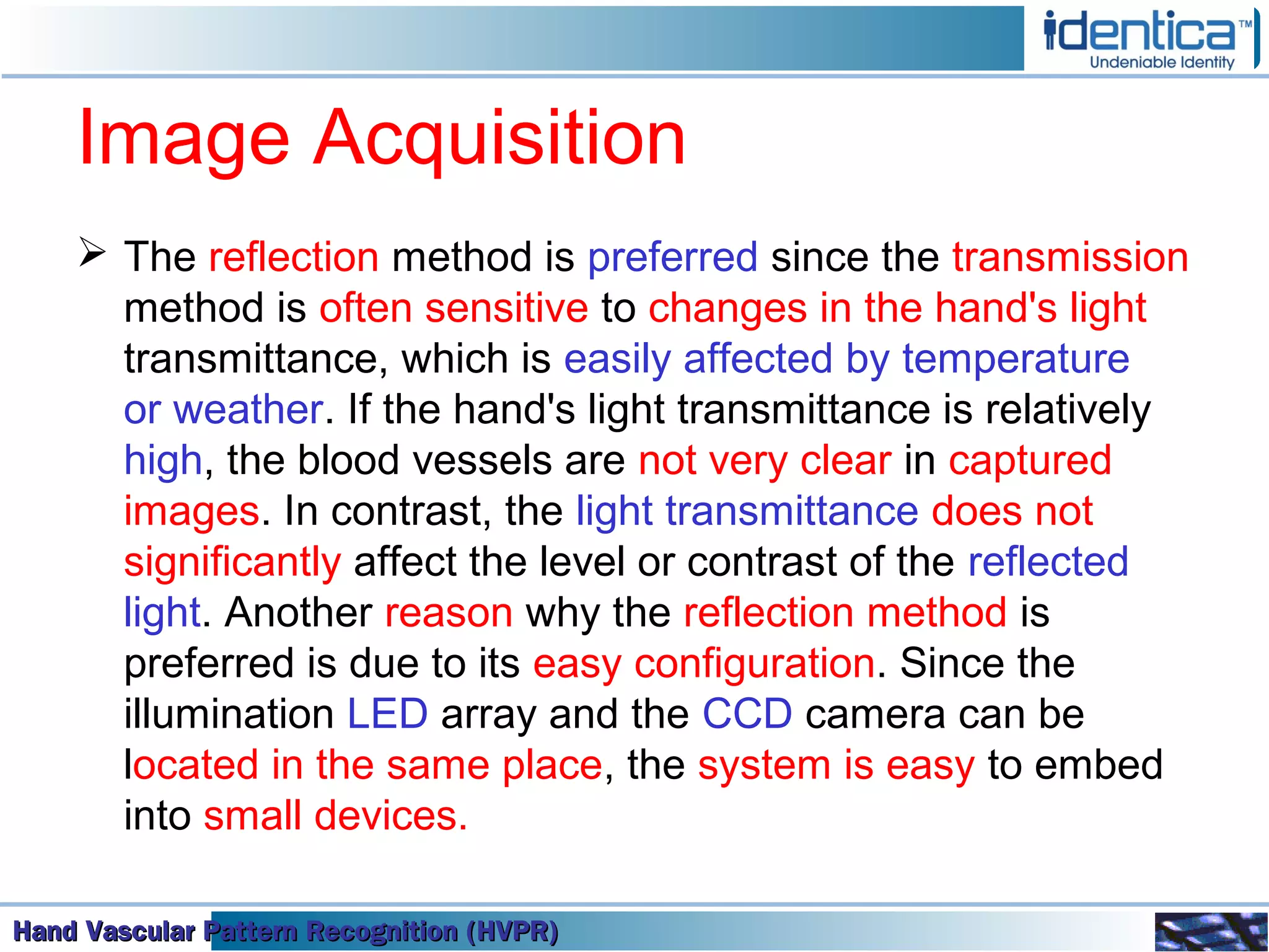 Hand Vascular Pattern Recognition (HVPR)Hand Vascular Pattern Recognition (HVPR)Hand Vascular Pattern Recognition (HVPR)Hand Vascular Pattern Recognition (HVPR)
Image Acquisition
 The reflection method is preferred since the transmission
method is often sensitive to changes in the hand's light
transmittance, which is easily affected by temperature
or weather. If the hand's light transmittance is relatively
high, the blood vessels are not very clear in captured
images. In contrast, the light transmittance does not
significantly affect the level or contrast of the reflected
light. Another reason why the reflection method is
preferred is due to its easy configuration. Since the
illumination LED array and the CCD camera can be
located in the same place, the system is easy to embed
into small devices.
 