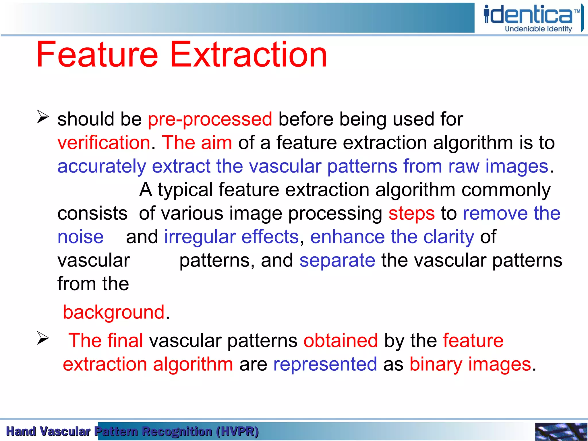 Hand Vascular Pattern Recognition (HVPR)Hand Vascular Pattern Recognition (HVPR)Hand Vascular Pattern Recognition (HVPR)Hand Vascular Pattern Recognition (HVPR)
Feature Extraction
 should be pre-processed before being used for
verification. The aim of a feature extraction algorithm is to
accurately extract the vascular patterns from raw images.
A typical feature extraction algorithm commonly
consists of various image processing steps to remove the
noise and irregular effects, enhance the clarity of
vascular patterns, and separate the vascular patterns
from the
background.
 The final vascular patterns obtained by the feature
extraction algorithm are represented as binary images.
 