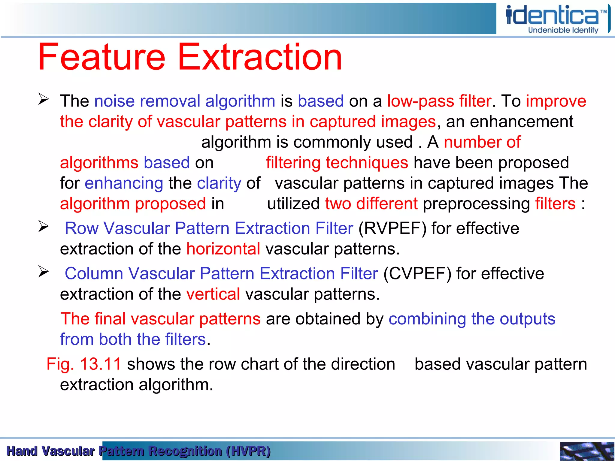 Hand Vascular Pattern Recognition (HVPR)Hand Vascular Pattern Recognition (HVPR)Hand Vascular Pattern Recognition (HVPR)Hand Vascular Pattern Recognition (HVPR)
Feature Extraction
 The noise removal algorithm is based on a low-pass filter. To improve
the clarity of vascular patterns in captured images, an enhancement
algorithm is commonly used . A number of
algorithms based on filtering techniques have been proposed
for enhancing the clarity of vascular patterns in captured images The
algorithm proposed in utilized two different preprocessing filters :
 Row Vascular Pattern Extraction Filter (RVPEF) for effective
extraction of the horizontal vascular patterns.
 Column Vascular Pattern Extraction Filter (CVPEF) for effective
extraction of the vertical vascular patterns.
The final vascular patterns are obtained by combining the outputs
from both the filters.
Fig. 13.11 shows the row chart of the direction based vascular pattern
extraction algorithm.
 