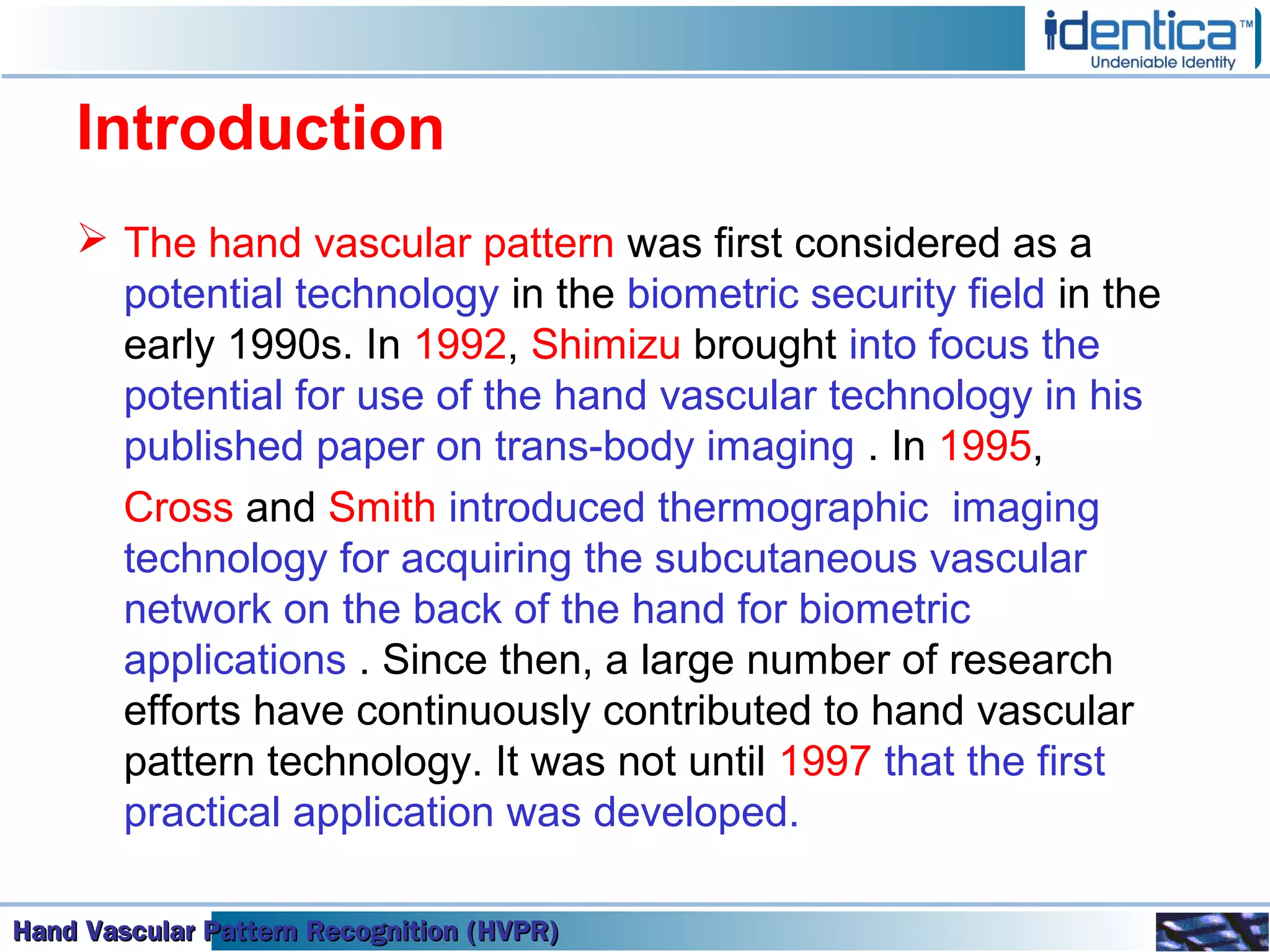 Hand Vascular Pattern Recognition (HVPR)Hand Vascular Pattern Recognition (HVPR)Hand Vascular Pattern Recognition (HVPR)Hand Vascular Pattern Recognition (HVPR)
Introduction
 The hand vascular pattern was first considered as a
potential technology in the biometric security field in the
early 1990s. In 1992, Shimizu brought into focus the
potential for use of the hand vascular technology in his
published paper on trans-body imaging . In 1995,
Cross and Smith introduced thermographic imaging
technology for acquiring the subcutaneous vascular
network on the back of the hand for biometric
applications . Since then, a large number of research
efforts have continuously contributed to hand vascular
pattern technology. It was not until 1997 that the first
practical application was developed.
 