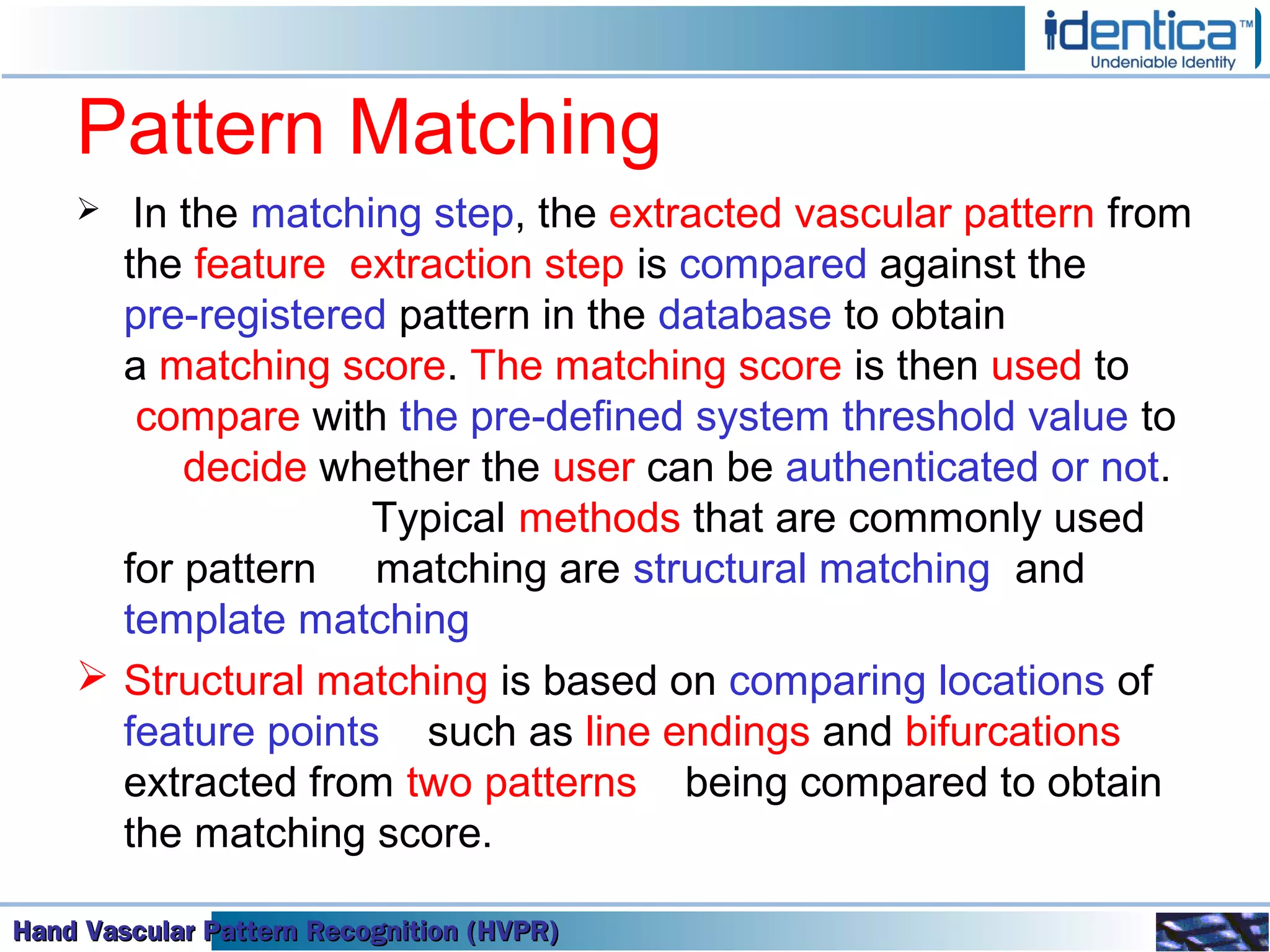 Hand Vascular Pattern Recognition (HVPR)Hand Vascular Pattern Recognition (HVPR)Hand Vascular Pattern Recognition (HVPR)Hand Vascular Pattern Recognition (HVPR)
Pattern Matching
 In the matching step, the extracted vascular pattern from
the feature extraction step is compared against the
pre-registered pattern in the database to obtain
a matching score. The matching score is then used to
compare with the pre-defined system threshold value to
decide whether the user can be authenticated or not.
Typical methods that are commonly used
for pattern matching are structural matching and
template matching
 Structural matching is based on comparing locations of
feature points such as line endings and bifurcations
extracted from two patterns being compared to obtain
the matching score.
 