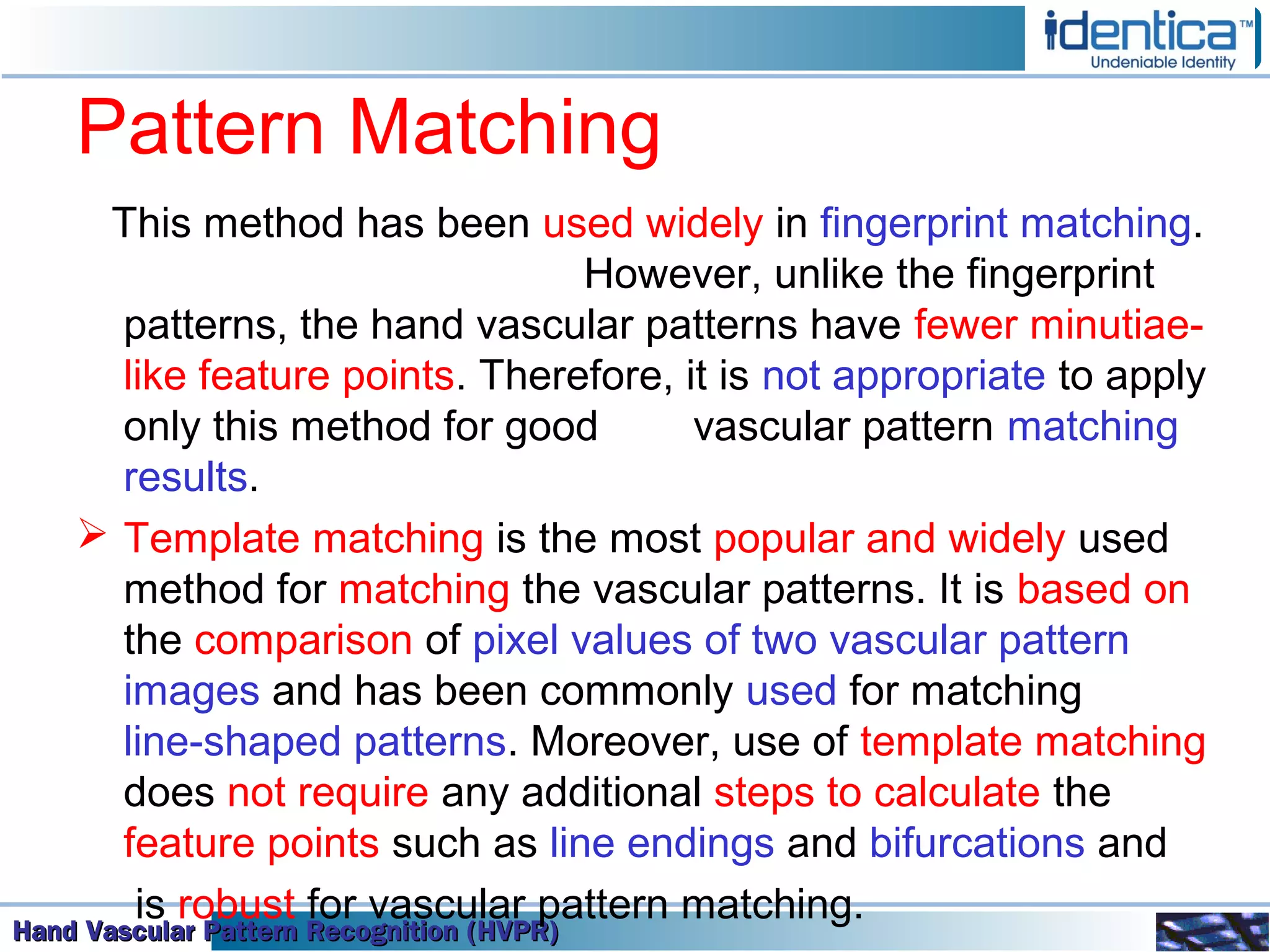 Hand Vascular Pattern Recognition (HVPR)Hand Vascular Pattern Recognition (HVPR)Hand Vascular Pattern Recognition (HVPR)Hand Vascular Pattern Recognition (HVPR)
Pattern Matching
This method has been used widely in fingerprint matching.
However, unlike the fingerprint
patterns, the hand vascular patterns have fewer minutiae-
like feature points. Therefore, it is not appropriate to apply
only this method for good vascular pattern matching
results.
 Template matching is the most popular and widely used
method for matching the vascular patterns. It is based on
the comparison of pixel values of two vascular pattern
images and has been commonly used for matching
line-shaped patterns. Moreover, use of template matching
does not require any additional steps to calculate the
feature points such as line endings and bifurcations and
is robust for vascular pattern matching.
 