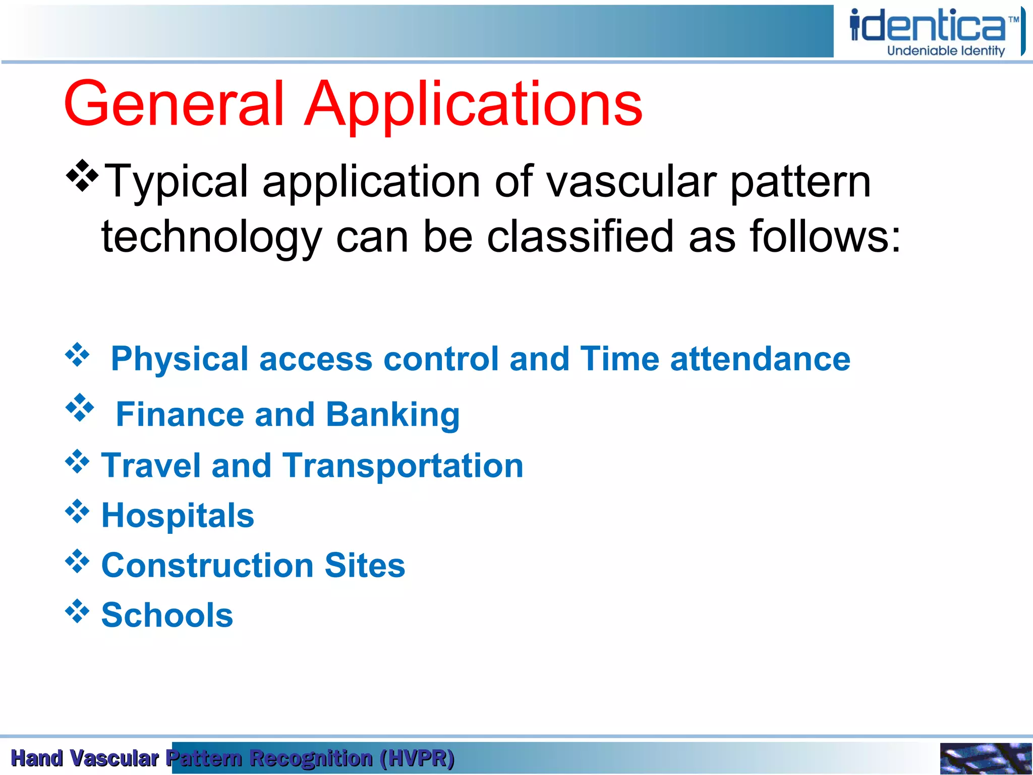 Hand Vascular Pattern Recognition (HVPR)Hand Vascular Pattern Recognition (HVPR)Hand Vascular Pattern Recognition (HVPR)Hand Vascular Pattern Recognition (HVPR)
General Applications
Typical application of vascular pattern
technology can be classified as follows:
 Physical access control and Time attendance
 Finance and Banking
 Travel and Transportation
 Hospitals
 Construction Sites
 Schools
 