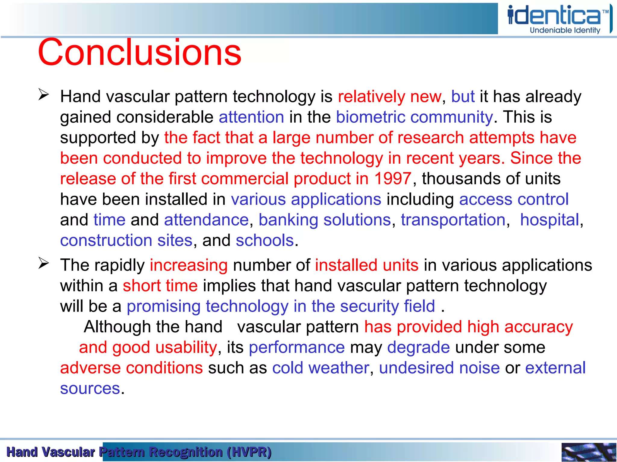 Hand Vascular Pattern Recognition (HVPR)Hand Vascular Pattern Recognition (HVPR)Hand Vascular Pattern Recognition (HVPR)Hand Vascular Pattern Recognition (HVPR)
Conclusions
 Hand vascular pattern technology is relatively new, but it has already
gained considerable attention in the biometric community. This is
supported by the fact that a large number of research attempts have
been conducted to improve the technology in recent years. Since the
release of the first commercial product in 1997, thousands of units
have been installed in various applications including access control
and time and attendance, banking solutions, transportation, hospital,
construction sites, and schools.
 The rapidly increasing number of installed units in various applications
within a short time implies that hand vascular pattern technology
will be a promising technology in the security field .
Although the hand vascular pattern has provided high accuracy
and good usability, its performance may degrade under some
adverse conditions such as cold weather, undesired noise or external
sources.
 