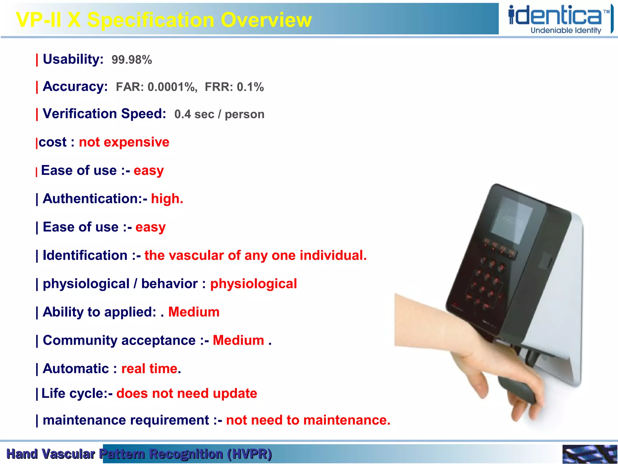 Hand Vascular Pattern Recognition (HVPR)Hand Vascular Pattern Recognition (HVPR)Hand Vascular Pattern Recognition (HVPR)Hand Vascular Pattern Recognition (HVPR)
VP-II X Specification Overview
| Usability: 99.98%
| Accuracy: FAR: 0.0001%, FRR: 0.1%
| Verification Speed: 0.4 sec / person
|cost : not expensive
| Ease of use :- easy
| Authentication:- high.
| Ease of use :- easy
| Identification :- the vascular of any one individual.
| physiological / behavior : physiological
| Ability to applied: . Medium
| Community acceptance :- Medium .
| Automatic : real time.
| Life cycle:- does not need update
| maintenance requirement :- not need to maintenance.
 