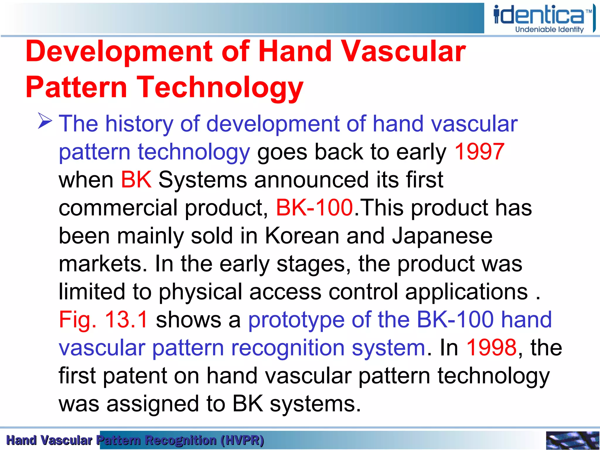 Hand Vascular Pattern Recognition (HVPR)Hand Vascular Pattern Recognition (HVPR)Hand Vascular Pattern Recognition (HVPR)Hand Vascular Pattern Recognition (HVPR)
Development of Hand Vascular
Pattern Technology
 The history of development of hand vascular
pattern technology goes back to early 1997
when BK Systems announced its first
commercial product, BK-100.This product has
been mainly sold in Korean and Japanese
markets. In the early stages, the product was
limited to physical access control applications .
Fig. 13.1 shows a prototype of the BK-100 hand
vascular pattern recognition system. In 1998, the
first patent on hand vascular pattern technology
was assigned to BK systems.
 
