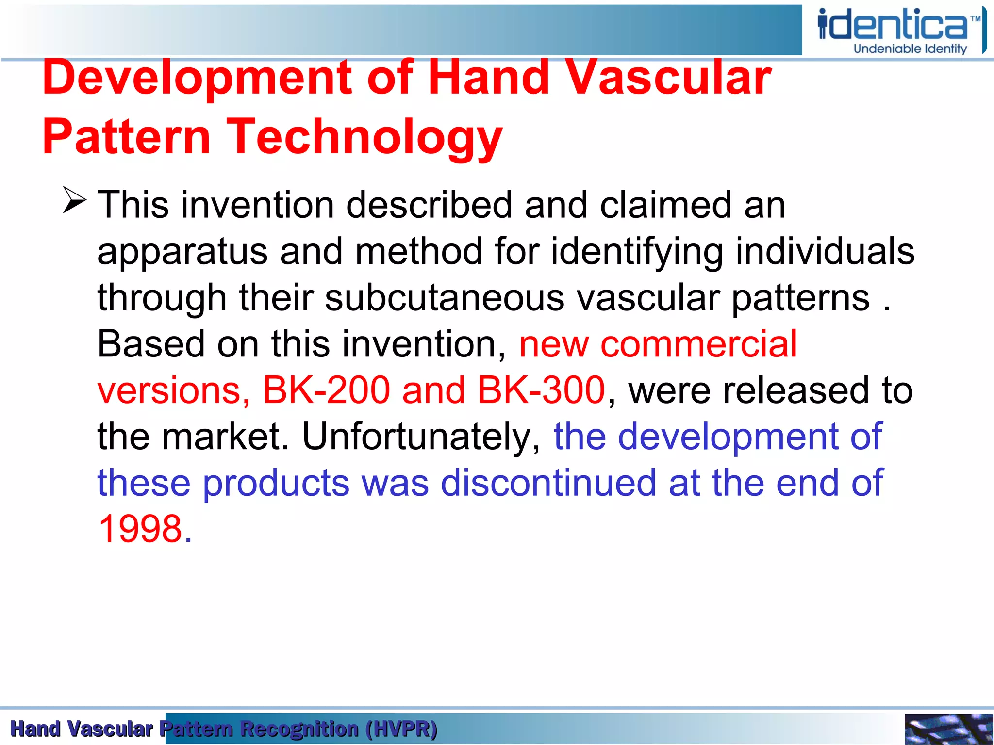 Hand Vascular Pattern Recognition (HVPR)Hand Vascular Pattern Recognition (HVPR)Hand Vascular Pattern Recognition (HVPR)Hand Vascular Pattern Recognition (HVPR)
Development of Hand Vascular
Pattern Technology
 This invention described and claimed an
apparatus and method for identifying individuals
through their subcutaneous vascular patterns .
Based on this invention, new commercial
versions, BK-200 and BK-300, were released to
the market. Unfortunately, the development of
these products was discontinued at the end of
1998.
 