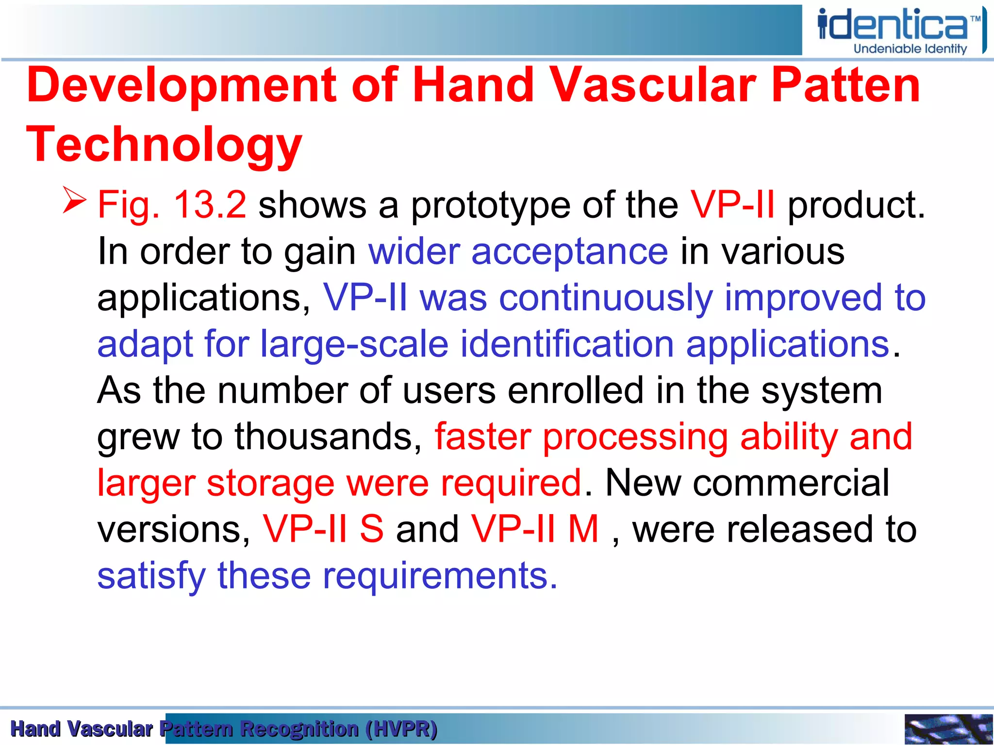 Hand Vascular Pattern Recognition (HVPR)Hand Vascular Pattern Recognition (HVPR)Hand Vascular Pattern Recognition (HVPR)Hand Vascular Pattern Recognition (HVPR)
Development of Hand Vascular Patten
Technology
 Fig. 13.2 shows a prototype of the VP-II product.
In order to gain wider acceptance in various
applications, VP-II was continuously improved to
adapt for large-scale identification applications.
As the number of users enrolled in the system
grew to thousands, faster processing ability and
larger storage were required. New commercial
versions, VP-II S and VP-II M , were released to
satisfy these requirements.
 