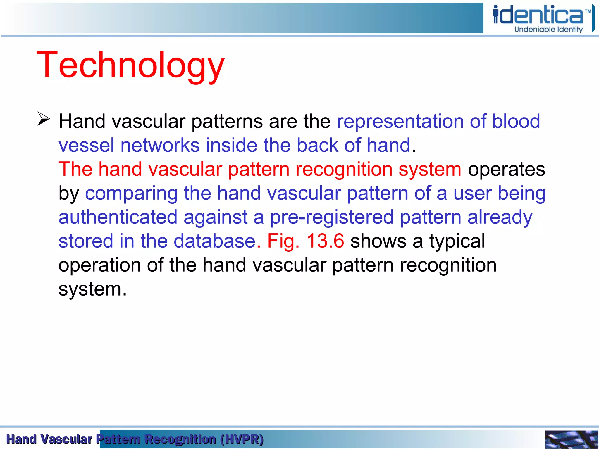 Hand Vascular Pattern Recognition (HVPR)Hand Vascular Pattern Recognition (HVPR)Hand Vascular Pattern Recognition (HVPR)Hand Vascular Pattern Recognition (HVPR)
Technology
 Hand vascular patterns are the representation of blood
vessel networks inside the back of hand.
The hand vascular pattern recognition system operates
by comparing the hand vascular pattern of a user being
authenticated against a pre-registered pattern already
stored in the database. Fig. 13.6 shows a typical
operation of the hand vascular pattern recognition
system.
 