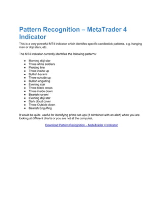Pattern Recognition – MetaTrader 4
Indicator
This is a very powerful MT4 indicator which identifes specific candlestick patterns, e.g. hanging
man or doji stars, etc.

The MT4 indicator currently identifies the following patterns:

   ●   Morning doji star
   ●   Three white soldiers
   ●   Piercing line
   ●   Three inside up
   ●   Bullish harami
   ●   Three outside up
   ●   Bullish engulfing
   ●   Evening star
   ●   Three black crows
   ●   Three inside down
   ●   Bearish harami
   ●   Evening doji star
   ●   Dark cloud cover
   ●   Three Outside down
   ●   Bearish Engulfing

It would be quite useful for identifying prime set-ups (if combined with an alert) when you are
looking at different charts or you are not at the computer.

                    Download Pattern Recognition – MetaTrader 4 Indicator
 