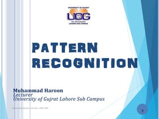 1
PATTERN
RECOGNITION
Muhammad Haroon
Lecturer
University of Gujrat Lahore Sub Campus
1
Muhammad Haroon (Lecturer, UOG LHR)
 