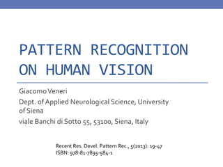 PATTERN RECOGNITION
ON HUMAN VISION
GiacomoVeneri
Dept. of Applied Neurological Science, University
of Siena
viale Banchi di Sotto 55, 53100, Siena, Italy
Recent Res. Devel. Pattern Rec., 5(2013): 19-47
ISBN: 978-81-7895-584-1
 