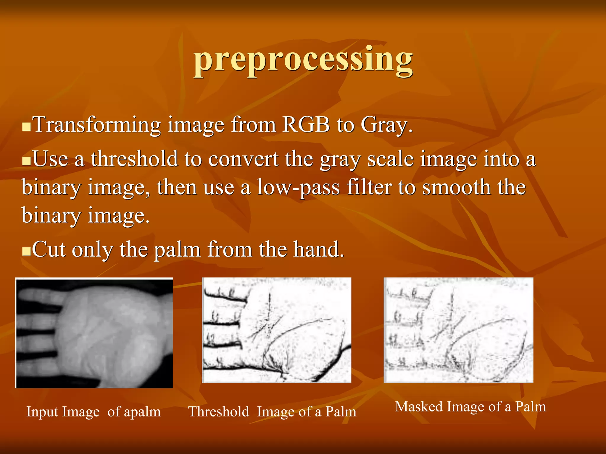 preprocessing
Transforming image from RGB to Gray.
Use a threshold to convert the gray scale image into a
binary image, then use a low-pass filter to smooth the
binary image.
Cut only the palm from the hand.
Input Image of apalm Threshold Image of a Palm Masked Image of a Palm
 
