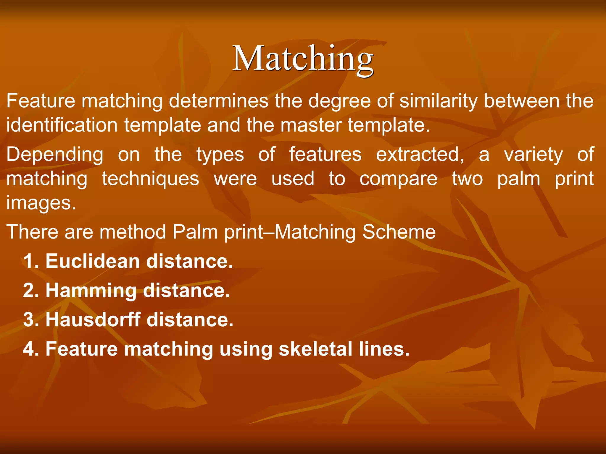 Matching
Feature matching determines the degree of similarity between the
identification template and the master template.
Depending on the types of features extracted, a variety of
matching techniques were used to compare two palm print
images.
There are method Palm print–Matching Scheme
1. Euclidean distance.
2. Hamming distance.
3. Hausdorff distance.
4. Feature matching using skeletal lines.
 