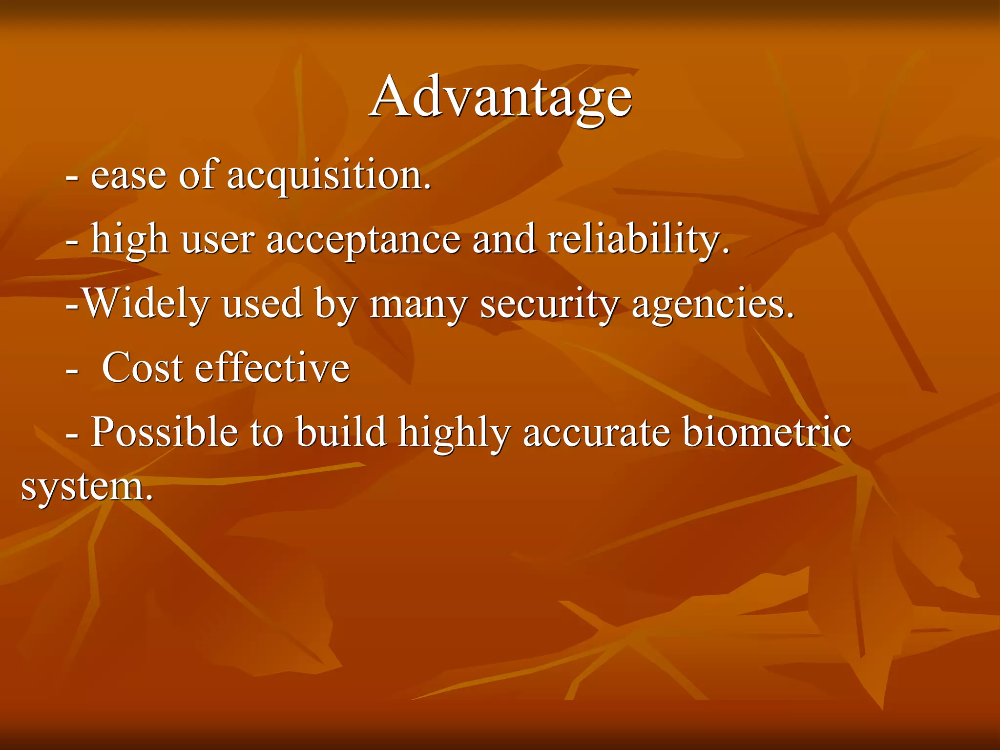 Advantage
- ease of acquisition.
- high user acceptance and reliability.
-Widely used by many security agencies.
- Cost effective
- Possible to build highly accurate biometric
system.
 