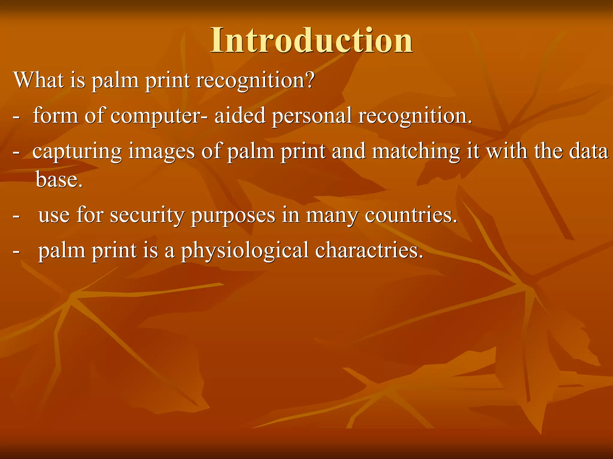 Introduction
What is palm print recognition?
- form of computer- aided personal recognition.
- capturing images of palm print and matching it with the data
base.
- use for security purposes in many countries.
- palm print is a physiological charactries.
 