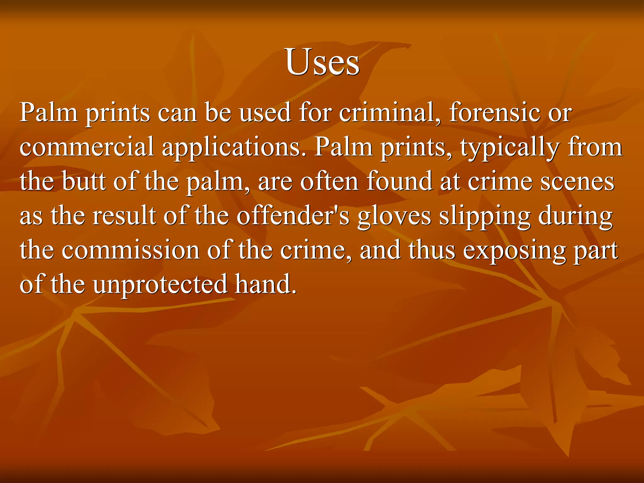 Uses
Palm prints can be used for criminal, forensic or
commercial applications. Palm prints, typically from
the butt of the palm, are often found at crime scenes
as the result of the offender's gloves slipping during
the commission of the crime, and thus exposing part
of the unprotected hand.
 
